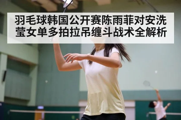 羽毛球韩国公开赛陈雨菲对安洗莹女单多拍拉吊缠斗战术全解析